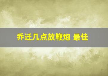 乔迁几点放鞭炮 最佳